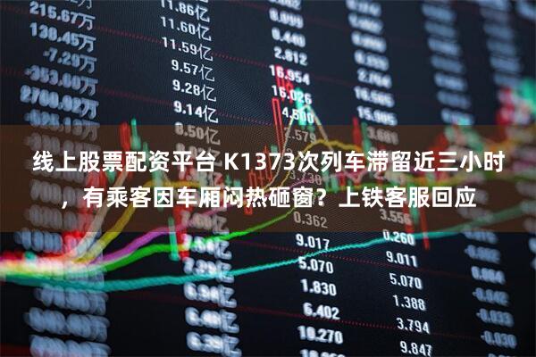 线上股票配资平台 K1373次列车滞留近三小时，有乘客因车厢闷热砸窗？上铁客服回应