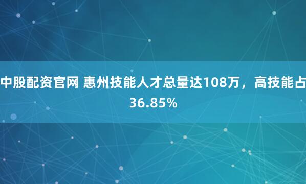 中股配资官网 惠州技能人才总量达108万，高技能占36.85%