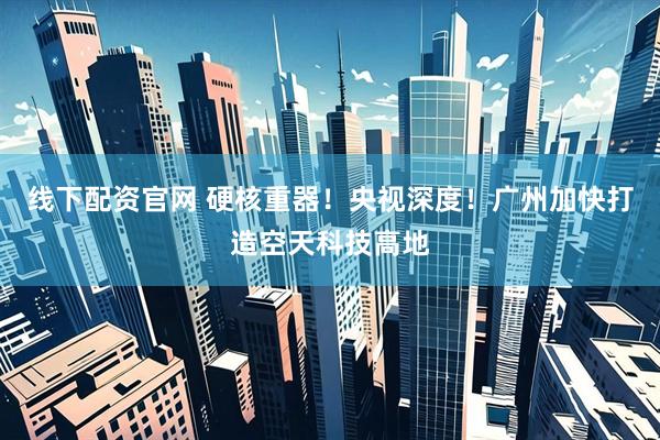 线下配资官网 硬核重器！央视深度！广州加快打造空天科技高地