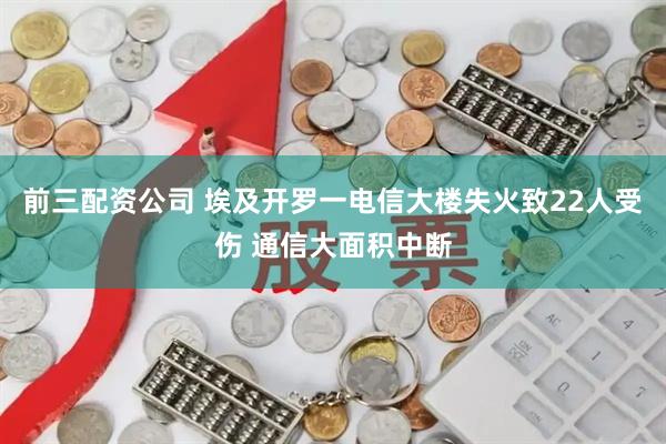 前三配资公司 埃及开罗一电信大楼失火致22人受伤 通信大面积中断