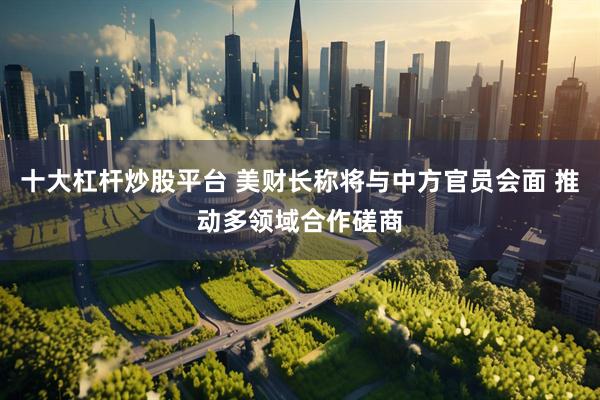 十大杠杆炒股平台 美财长称将与中方官员会面 推动多领域合作磋商