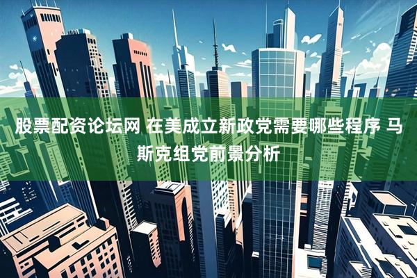 股票配资论坛网 在美成立新政党需要哪些程序 马斯克组党前景分析