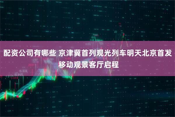 配资公司有哪些 京津冀首列观光列车明天北京首发 移动观景客厅启程