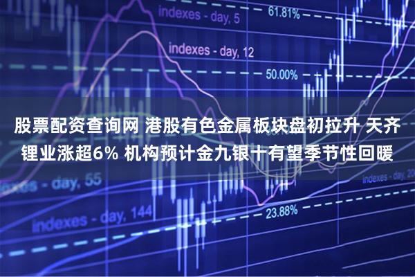 股票配资查询网 港股有色金属板块盘初拉升 天齐锂业涨超6% 机构预计金九银十有望季节性回暖