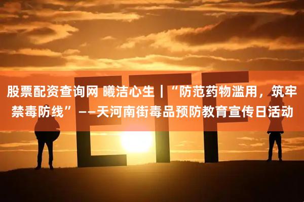 股票配资查询网 曦洁心生｜“防范药物滥用，筑牢禁毒防线” ——天河南街毒品预防教育宣传日活动